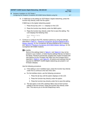 Page 117DEFINITY AUDIX System Digital Networking  585-300-534  Issue 2
May 1999
Hardware Installation for DCP Mode 2 
8-7 Configuring the Paradyne Comsphere 3810/3820 Series Modems using the 
8
10. If 19200 b p s is the setting  for DCP Mod e 2 d ig ital networking , press the 
func tion key d irec tly und er the Nxt op tion. 
If 9600 b ps is the d ig ital networking  sp eed : 
1. Press the   key until 9600
 d isp lays on the LCD. 
2. Press the func tion key d irec tly und er the 9600 op tion.
3. Press the func...