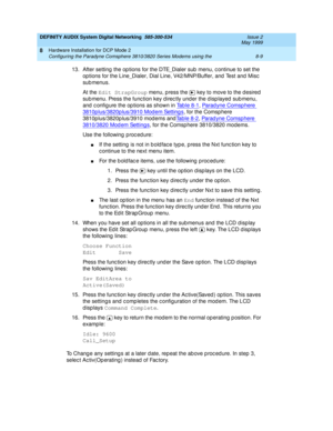 Page 119DEFINITY AUDIX System Digital Networking  585-300-534  Issue 2
May 1999
Hardware Installation for DCP Mode 2 
8-9 Configuring the Paradyne Comsphere 3810/3820 Series Modems using the 
8
13. After setting  the op tions for the DTE_Dialer sub  menu, c ontinue to set the 
op tions for the Line_Dialer, Dial Line, V42/MNP/Buffer, and  Test and  Misc  
sub menus.
At the Edit StrapGroup
 menu, p ress the   key to move to the d esired  
sub menu. Press the func tion key d irec tly und er the d isp layed  sub...