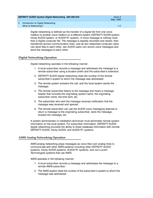 Page 14DEFINITY AUDIX System Digital Networking  585-300-534  Issue 2
May 1999
Introduction to Digital Networking 
1-2 What Is Networking? 
1
Dig ital networking  is d efined  as the transfer of a d ig ital file from one voic e 
mailb ox to another voic e mailb ox on a d ifferent system (DEFINITY AUDIX system, 
Intuity AUDIX system, or AUDIX R1 system). A voic e message is nothing  more 
than a d ig ital c omp uter file. The messag e is d ig itally rec ord ed  and  stored , then 
transferred  ac ross c ommunic...