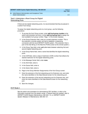 Page 131DEFINITY AUDIX System Digital Networking  585-300-534  Issue 2
May 1999
Initial Network Administration and Acceptance Tests 
9-3 Switch Administration 
9
Task 2: Administer a Hunt Group for Digital
Networking Ports
If there are two d ig ital networking p orts, it is rec ommend ed that they b e p lac ed in 
a switc h Hunt Group . 
To assig n the d ig ital networking  p orts to a hunt g roup , use the following  
p roc ed ure:
1. To access the Hunt Group sc reen, enter add hunt-group
 
number at the 
switc...