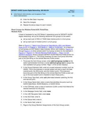 Page 134DEFINITY AUDIX System Digital Networking  585-300-534  Issue 2
May 1999
Initial Network Administration and Acceptance Tests 
9-6 Switch Administration 
9
23. Enter the Site Data if req uired .
24. Save the c hang es.
25. Rep eat the ab ove step s for eac h mod em.
Hunt Groups for Modem Ports/ADU Ports/Data
Module Ports
If there is hard ware for two DCP Mod e 2 networking  p orts for DEFINITY AUDIX 
d ig ital networking , set up  the following  ad d itional hunt group s on the switc h.
nset up  eac h p...