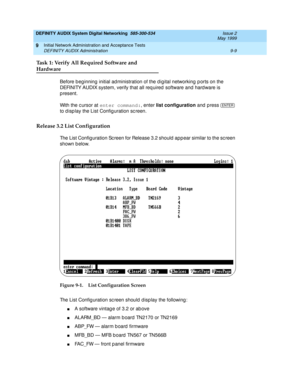 Page 137DEFINITY AUDIX System Digital Networking  585-300-534  Issue 2
May 1999
Initial Network Administration and Acceptance Tests 
9-9 DEFINITY AUDIX Administration 
9
Task 1: Verify All Required Software and 
Hardware
Before b eg inning  initial ad ministration of the d ig ital networking  p orts on the 
DEFINITY AUDIX system, verify that all req uired  software and hard ware is 
p resent.
With the c ursor at enter command:
, enter list configuration
 and press  
to d isp lay the List Config uration sc reen....