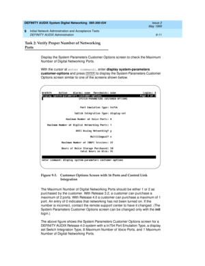 Page 139DEFINITY AUDIX System Digital Networking  585-300-534  Issue 2
May 1999
Initial Network Administration and Acceptance Tests 
9-11 DEFINITY AUDIX Administration 
9
Task 2: Verify Proper Number of Networking 
Ports
Disp lay the System Parameters Customer Op tions sc reen to c hec k the Maximum 
Number of Dig ital Networking  Ports. 
With the c ursor at enter command:
, enter display system-parameters 
customer-options
 and  press  
to d isp lay the System Parameters Customer 
Options sc reen similar to one...