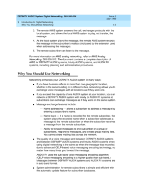 Page 15DEFINITY AUDIX System Digital Networking  585-300-534  Issue 2
May 1999
Introduction to Digital Networking 
1-3 Why You Should Use Networking 
1
3. The remote AMIS system answers the c all, exc hang es p rotoc ols with the 
loc al system, and allows the loc al AMIS system to p lay, not transfer, the 
messag e.
4. As the loc al system p lays the messag e, the remote AMIS system rec ord s 
the messag e in the sub sc rib er’s mailb ox (ind ic ated  b y the extension used  
when addressing the message).
5....