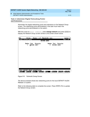 Page 141DEFINITY AUDIX System Digital Networking  585-300-534  Issue 2
May 1999
Initial Network Administration and Acceptance Tests 
9-13 DEFINITY AUDIX Administration 
9
Task 4: Administer Digital Networking Port(s)
and Extensions
Ad minister the d ig ital networking  p orts and  extensions on the Network Group  
sc reen. The networking  p orts ad ministered  in this task must matc h the 
networking  p orts ad ministered  on the switc h.
With the c ursor at enter command:
, enter change network 
and press   to...