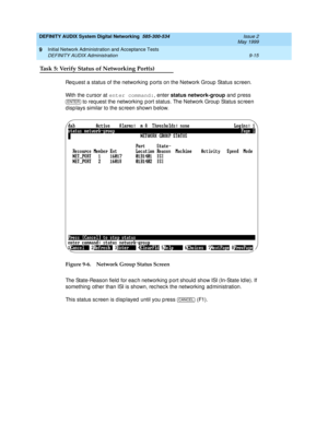 Page 143DEFINITY AUDIX System Digital Networking  585-300-534  Issue 2
May 1999
Initial Network Administration and Acceptance Tests 
9-15 DEFINITY AUDIX Administration 
9
Task 5: Verify Status of Networking Port(s)
Req uest a status of the networking  p orts on the Network Group  Status sc reen.
With the c ursor at enter command:
, enter status network-group 
and press 
 to req uest the networking  p ort status. The Network Group  Status sc reen 
d isp lays similar to the screen shown b elow. 
Figure 9-6....