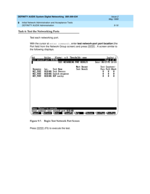 Page 144DEFINITY AUDIX System Digital Networking  585-300-534  Issue 2
May 1999
Initial Network Administration and Acceptance Tests 
9-16 DEFINITY AUDIX Administration 
9
Task 6: Test the Networking Ports
Test eac h networking  p ort. 
With the c ursor at enter command:
, enter test network-port 
port location 
(the 
Port field  from the Network Group  sc reen) 
and  p ress   . A screen similar to 
the following  d isp lays. 
Figure 9-7. Begin Test Network Port Screen
Pre s s  
(F3) to execute the test.
ENTER...