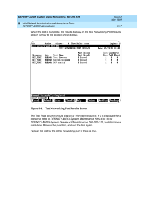 Page 145DEFINITY AUDIX System Digital Networking  585-300-534  Issue 2
May 1999
Initial Network Administration and Acceptance Tests 
9-17 DEFINITY AUDIX Administration 
9
When the test is c omp lete, the results d isp lay on the Test Networking  Port Results 
sc reen similar to the sc reen shown b elow. 
Figure 9-8. Test Networking Port Results Screen
The Test Pass c olumn should  d isp lay a 1 for eac h resourc e. If 0 is d isp layed  for a 
resourc e, refer to 
DEFINITY AUDIX System Maintenanc e, 585-300-110...