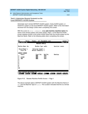 Page 152DEFINITY AUDIX System Digital Networking  585-300-534  Issue 2
May 1999
Initial Network Administration and Acceptance Tests 
9-24 DEFINITY AUDIX Administration 
9
Task 9: Administer Remote System(s) on the
Local DEFINITY AUDIX System 
Ad minister eac h remote DEFINITY AUDIX system, Intuity AUDIX system, or 
AUDIX R1 system on the loc al DEFINITY AUDIX system. Refer to the information 
rec eived  from the desig n c enter when c omp leting  this sc reen.
With the c ursor at enter command:
, enter add...