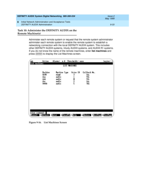 Page 161DEFINITY AUDIX System Digital Networking  585-300-534  Issue 2
May 1999
Initial Network Administration and Acceptance Tests 
9-33 DEFINITY AUDIX Administration 
9
Task 10: Administer the DEFINITY AUDIX on the
Remote Machine(s)
Ad minister eac h remote system or req uest that the remote system ad ministrator 
ad minister eac h remote system to enab le the remote system to estab lish a 
networking  c onnec tion with the loc al DEFINITY AUDIX system. This inc lud es 
other DEFINITY AUDIX systems, Intuity...