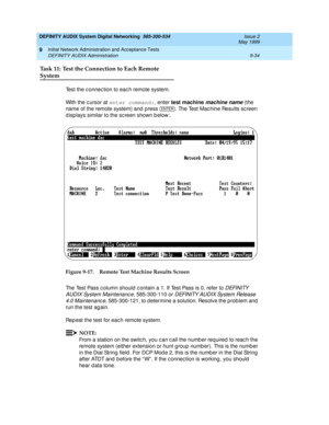 Page 162DEFINITY AUDIX System Digital Networking  585-300-534  Issue 2
May 1999
Initial Network Administration and Acceptance Tests 
9-34 DEFINITY AUDIX Administration 
9
Task 11: Test the Connection to Each Remote
System
Test the c onnec tion to eac h remote system.
With the c ursor at enter command:
, enter test machine 
machine name 
(the 
name of the remote system) 
and press  . 
The Test Machine Results screen 
d isp lays similar to the screen shown b elow:. 
Figure 9-17. Remote Test Machine Results Screen...