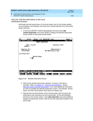 Page 164DEFINITY AUDIX System Digital Networking  585-300-534  Issue 2
May 1999
Initial Network Administration and Acceptance Tests 
9-36 DEFINITY AUDIX Administration 
9
Task 12A: Add Test Subscribers on the Local
and Remote Systems
Ad minister two test sub sc rib ers on the loc al system and  on the remote system, 
suc h as testsub 1 and  testsub 2, and  enter any unused  extension from the remote 
system d ial p lan.
1. At the loc al DEFINITY AUDIX ad ministration terminal, enter add 
remote-subscriber,
 and...