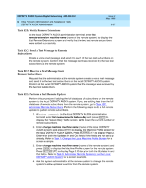 Page 165DEFINITY AUDIX System Digital Networking  585-300-534  Issue 2
May 1999
Initial Network Administration and Acceptance Tests 
9-37 DEFINITY AUDIX Administration 
9
Task 12B: Verify Remote Extensions
At the loc al DEFINITY AUDIX ad ministration terminal, enter list 
remote-extension
 
machine name (name of the remote system) to d isp lay the 
List Remote Extensions sc reen and  verify that the two test remote sub sc rib ers 
were added successfully. 
Task 12C: Send a Test Message to Remote
Subscribers...