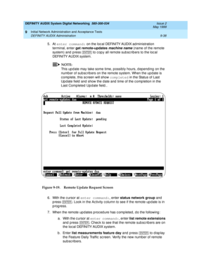 Page 166DEFINITY AUDIX System Digital Networking  585-300-534  Issue 2
May 1999
Initial Network Administration and Acceptance Tests 
9-38 DEFINITY AUDIX Administration 
9
5. At enter command:
 on the loc al DEFINITY AUDIX ad ministration 
terminal, enter get remote-updates
 
machine name (name of the remote 
system) and  p ress  
to c op y all remote sub sc rib ers to the loc al 
DEFINITY AUDIX system. 
NOTE:
This up d ate may take some time, possibly hours, d epend ing  on the 
numb er of sub sc rib ers on the...