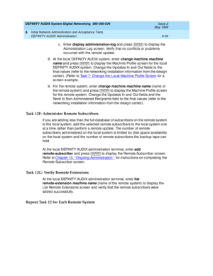 Page 167DEFINITY AUDIX System Digital Networking  585-300-534  Issue 2
May 1999
Initial Network Administration and Acceptance Tests 
9-39 DEFINITY AUDIX Administration 
9
c. Enter display administration-log
 and press  
to d isp lay the 
Ad ministration Log  sc reen. Verify that no c onflic ts or p rob lems 
oc c urred  with the remote up date.
8. At the loc al DEFINITY AUDIX system, enter change machine
 
machine 
name
 and p ress  
to d isp lay the Mac hine Profile sc reen for the loc al 
DEFINITY AUDIX...