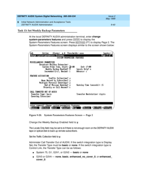 Page 168DEFINITY AUDIX System Digital Networking  585-300-534  Issue 2
May 1999
Initial Network Administration and Acceptance Tests 
9-40 DEFINITY AUDIX Administration 
9
Task 13: Set Weekly Backup Parameters
At the loc al DEFINITY AUDIX ad ministration terminal, enter change 
system-parameters features
 and  press  
to d isp lay the 
System-Parameters Features sc reen. Press  
(F7) to display Page 2. The 
System-Parameters Features screen d isp lays similar to the screen shown b elow: 
Figure 9-20.System...