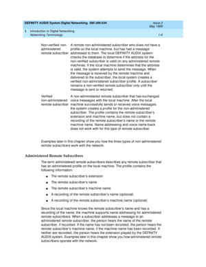 Page 18DEFINITY AUDIX System Digital Networking  585-300-534  Issue 2
May 1999
Introduction to Digital Networking 
1-6 Networking Terminology 
1
Examp les later in this c hap ter show you how the three types of non-ad ministered  
remote subsc rib ers work with the network.
Administered Remote Subscribers
Th e  t e r m  administered remote subsc ribers describes any remote subscriber that 
has an ad ministered  profile on the loc al mac hine. The p rofile c ontains the 
following  information:
nThe remote sub...