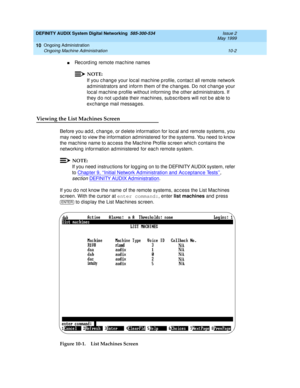 Page 172DEFINITY AUDIX System Digital Networking  585-300-534  Issue 2
May 1999
Ongoing Administration 
10-2 Ongoing Machine Administration 
10
nRec ord ing  remote mac hine names
NOTE:
If you c hang e your loc al mac hine p rofile, c ontac t all remote network 
ad ministrators and  inform them of the c hang es. Do not c hange your 
loc al mac hine p rofile without informing the other ad ministrators. If 
they d o not up d ate their mac hines, sub sc ribers will not b e ab le to 
exc hang e mail messag es....