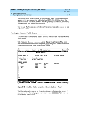 Page 173DEFINITY AUDIX System Digital Networking  585-300-534  Issue 2
May 1999
Ongoing Administration 
10-3 Ongoing Machine Administration 
10
The List Mac hines sc reen lists the loc al system and  eac h ad ministered  remote 
system. In the ab ove examp le, d ab  is the loc al DEFINITY AUDIX system. The 
network c ontains two other DEFINITY AUDIX systems (d aa and  d ac ), one Intuity 
AUDIX system, and one AUDIX R1 system. 
Use the List Mac hines sc reen to find  mac hine names. Rec ord the names for use 
in...