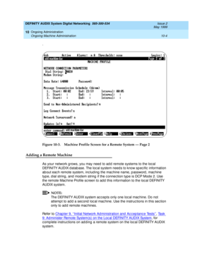 Page 174DEFINITY AUDIX System Digital Networking  585-300-534  Issue 2
May 1999
Ongoing Administration 
10-4 Ongoing Machine Administration 
10
.
Figure 10-3. Machine Profile Screen for a Remote System — Page 2
Adding a Remote Machine
As your network g rows, you may need  to ad d  remote systems to the loc al 
DEFINITY AUDIX d atab ase. The loc al system need s to know sp ec ific  information 
ab out eac h remote system, inc lud ing  the mac hine name, p assword , mac hine 
type, d ial string , and mod em string...