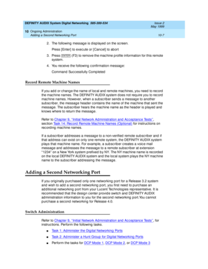 Page 177DEFINITY AUDIX System Digital Networking  585-300-534  Issue 2
May 1999
Ongoing Administration 
10-7 Adding a Second Networking Port 
10
2. The following messag e is displayed  on the screen.
Press [Enter]  to exec ute or [ Canc el] to ab ort
3. Press   (F3) to remove the mac hine p rofile information for this remote 
system.
4. You rec eive the following  c onfirmation messag e:
Command  Suc c essfully Comp leted
Record Remote Machine Names 
If you ad d  or c hang e the name of loc al and  remote mac...