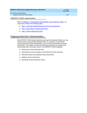 Page 178DEFINITY AUDIX System Digital Networking  585-300-534  Issue 2
May 1999
Ongoing Administration 
10-8 Ongoing Subscriber Administration 
10
DEFINITY AUDIX Administration
Refer to Chap ter 9, ‘‘Initial Network Ad ministration and  Ac c ep tanc e Tests’’, for 
instruc tions. Perform the following  tasks.
nTask 4: Ad minister Dig ital Networking  Port(s) and  Extensions
nTask 5: Verify Status of Networking  Port(s)
nTask 6: Test the Networking  Ports
Ongoing Subscriber Administration
After DEFINITY AUDIX d...