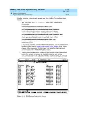 Page 182DEFINITY AUDIX System Digital Networking  585-300-534  Issue 2
May 1999
Ongoing Administration 
10-12 Ongoing Subscriber Administration 
10
Use the following  instruc tions to ac c ess and  view the List Remote Extensions 
sc reen.
1. With the c ursor at enter command:
, enter one of the following  
commands:
list remote-extensions
 remote
 machine name 
list remote-extensions
 
remote machine name extension
where extension spec ifies the starting extension in the list.
list remote-extensions
 
remote...