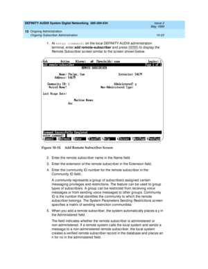 Page 193DEFINITY AUDIX System Digital Networking  585-300-534  Issue 2
May 1999
Ongoing Administration 
10-23 Ongoing Subscriber Administration 
10
1. At enter command:
 on the loc al DEFINITY AUDIX ad ministration 
terminal, enter add remote-subscriber
 and press  
to display the 
Remote Sub sc rib er sc reen similar to the sc reen shown b elow. 
Figure 10-10. Add Remote Subscriber Screen    
2. Enter the remote sub sc rib er name in the Name field .
3. Enter the extension of the remote sub sc rib er in the...