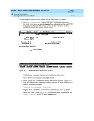 Page 197DEFINITY AUDIX System Digital Networking  585-300-534  Issue 2
May 1999
Ongoing Administration 
10-27 Ongoing Subscriber Administration 
10
Use the following  instruc tions to d elete remote sub sc rib er information.
1. At enter command:
 on the loc al DEFINITY AUDIX ad ministration 
terminal, enter remove remote-subscriber
 
extension and  p ress   
to d isp lay the Remote Sub sc rib er sc reen for the extension number 
entered , similar to the sc reen shown b elow.
Figure 10-12. Delete Remote...