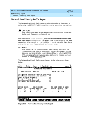 Page 202DEFINITY AUDIX System Digital Networking  585-300-534  Issue 2
May 1999
Networking Reports 
11-2 Network Load Hourly Traffic Report 
11
Network Load Hourly Traffic Report
The Network Load  Hourly Traffic  rep ort p rovides information on the amount of 
traffic  using  the DEFINITY AUDIX networking  p orts for a sp ec ified  d ay and hour.
!CAUTION:
If the system goes down (looses power or reboots), traffic data for the hour 
during which the system went down is lost.
With the c ursor at enter command:
,...