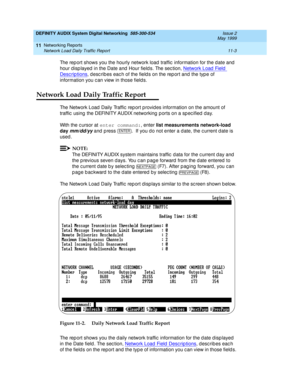 Page 203DEFINITY AUDIX System Digital Networking  585-300-534  Issue 2
May 1999
Networking Reports 
11-3 Network Load Daily Traffic Report 
11
The rep ort shows you the hourly network load traffic  information for the d ate and  
hour disp layed  in the Date and  Hour field s. The sec tion, Network Load  Field  
Desc rip tions, desc rib es eac h of the field s on the rep ort and the typ e of 
information you c an view in those field s.
Network Load Daily Traffic Report
The Network Load  Daily Traffic  rep ort p...