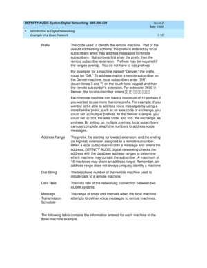 Page 22DEFINITY AUDIX System Digital Networking  585-300-534  Issue 2
May 1999
Introduction to Digital Networking 
1-10 Example of a Basic Network 
1
The following tab le c ontains the information entered  for eac h mac hine in the 
three-machine example. Prefix The c od e used  to id entify the remote mac hine.  Part of the 
overall ad d ressing  sc heme, the p refix is entered  b y loc al 
subscribers when they address messages to remote 
sub sc rib ers.  Sub sc rib ers first enter the p refix then the...