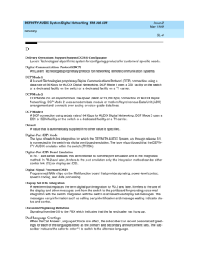 Page 222DEFINITY AUDIX System Digital Networking  585-300-534  Issue 2
May 1999
Glossary 
GL-4  
D
Delivery Operations Support System (DOSS) Configurator
Luc ent Technolog ies’ algorithmic  system for config uring  p rod ucts for customers’ sp ecific  need s.
Digital Communications Protocol (DCP)
An Luc ent Tec hnolog ies p rop rietary p rotocol for networking  remote c ommunic ation systems.
DCP Mode 1
A Lucent Tec hnolog ies proprietary Dig ital Communic ations Protocol (DCP) c onnec tion using  a 
d ata rate...