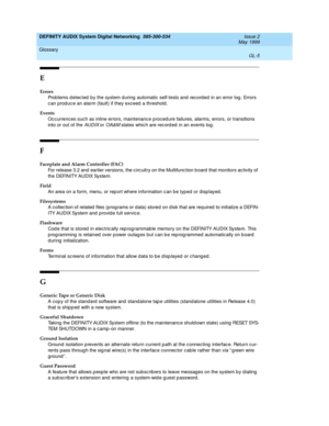 Page 223DEFINITY AUDIX System Digital Networking  585-300-534  Issue 2
May 1999
Glossary 
GL-5  
E
Errors
Prob lems d etec ted  b y the system d uring automatic  self-tests and record ed  in an error log . Errors 
can produc e an alarm (fault) if they exceed  a threshold.
Events
Oc currences suc h as inline errors, maintenance p roced ure failures, alarms, errors, or transitions 
into or out of the 
AUDIX or OA&M states whic h are rec ord ed  in an events log .
F
Faceplate and Alarm Controller (FAC)
For release...