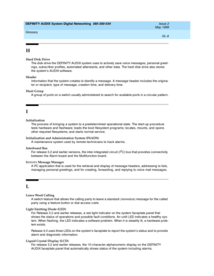 Page 224DEFINITY AUDIX System Digital Networking  585-300-534  Issue 2
May 1999
Glossary 
GL-6  
H
Hard Disk Drive
The d isk d rive the DEFINITY AUDIX system uses to actively save voice messag es, personal g reet-
ing s, sub sc rib er profiles, automated attend ants, and  other d ata. The hard  d isk d rive also stores 
the system’s AUDIX software.
Header
Information that the system c reates to id entify a messag e. A messag e head er inc lud es the orig ina-
tor or recip ient, typ e of messag e, c reation time,...