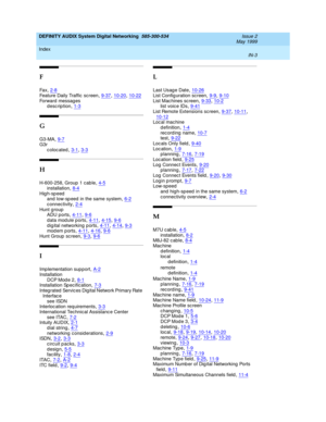 Page 231DEFINITY AUDIX System Digital Networking  585-300-534    Issue 2
May 1999
Index 
IN-3  
F
Fa x,2-8
Feature Daily Traffic  sc reen,9-37, 10-20, 10-22Forward messag es
description,1-3
G
G3-MA,9-7G3r
colocated
,3-1, 3-3
H
H-600-258, Group 1 cab le,4-5
installation,8-4High-speed
and  low-sp eed  in the same system,6-2
c onnectivity,2-4Hunt g roup
ADU p orts,4-11, 9-6
data module ports,4-11, 4-15, 9-6d ig ital networking p orts,4-11, 4-14, 9-3modem ports,4-11, 4-16, 9-6
Hunt Group  sc reen,9-3, 9-6
I
Imp...