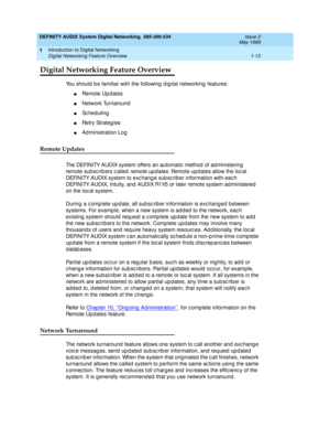 Page 25DEFINITY AUDIX System Digital Networking  585-300-534  Issue 2
May 1999
Introduction to Digital Networking 
1-13 Digital Networking Feature Overview 
1
Digital Networking Feature Overview
You should be familiar with the following digital networking features:
nRemote Up d ates
nNetwork Turnaround
nSc heduling
nRetry Strateg ies
nAd ministration Log
Remote Updates
The DEFINITY AUDIX system offers an automatic  method  of ad ministering  
remote sub sc rib ers c alled  
remote upd ates. Remote upd ates...