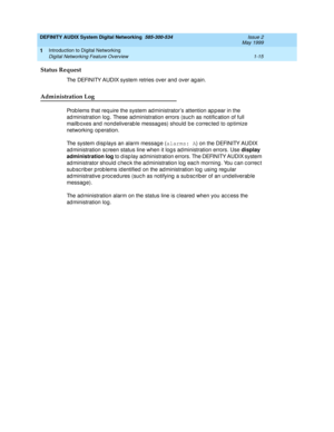 Page 27DEFINITY AUDIX System Digital Networking  585-300-534  Issue 2
May 1999
Introduction to Digital Networking 
1-15 Digital Networking Feature Overview 
1
Status Request
The DEFINITY AUDIX system retries over and  over ag ain.
Administration Log
Prob lems that req uire the system ad ministrator’s attention ap p ear in the 
ad ministration log . These ad ministration errors (suc h as notific ation of full 
mailb oxes and  nond eliverab le messag es) should  b e c orrec ted  to op timize 
networking...