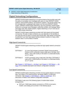 Page 32DEFINITY AUDIX System Digital Networking  585-300-534  Issue 2
May 1999
DEFINITY AUDIX Digital Networking Considerations 
2-4 Digital Networking Configurations 
2
Digital Networking Configurations
DEFINITY AUDIX d ig ital networking is an op tional feature that p rovid es users with 
the ab ility to exc hang e voic e messag es with users on other DEFINITY AUDIX 
systems, Intuity AUDIX systems, and  AUDIX R1 systems. The remote system may 
b e c oloc ated  with or g eog raphic ally d istant from the loc...