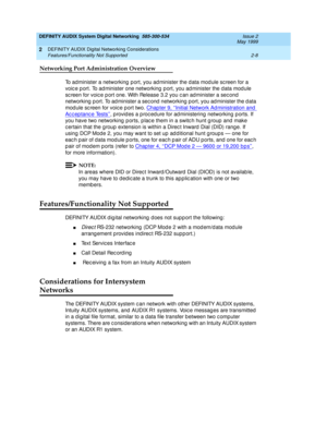 Page 36DEFINITY AUDIX System Digital Networking  585-300-534  Issue 2
May 1999
DEFINITY AUDIX Digital Networking Considerations 
2-8 Features/Functionality Not Supported 
2
Networking Port Administration Overview
To administer a networking  p ort, you ad minister the d ata mod ule sc reen for a 
voic e port. To administer one networking port, you administer the data module 
sc reen for voic e p ort one. With Release 3.2 you c an administer a sec ond 
networking  p ort. To ad minister a sec ond  networking p...