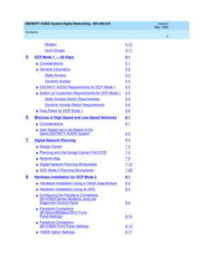 Page 5DEFINITY AUDIX System Digital Networking  585-300-534  Issue 2
May 1999
Contents 
v  
Modem4-10
Hunt Groups4-11
5 DCP Mode 1 — 56 Kbps 5-1
nConsiderations5-1
nGeneral Information5-2
Static Access5-3
Dynamic Access5-4
nDEFINITY AUDIX Requirements for DCP Mode 15-4
nSwitch (or Customer) Requirements for DCP Mode 15-5
Static Access Switch Requirements5-5
Dynamic Access Switch Requirements5-6
nData Rates for DCP Mode 15-6
6 Mixtures of High-Speed and Low-Speed Networks 6-1
nConsiderations6-1
nHigh-Speed and...