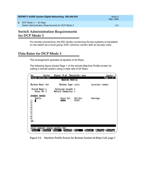 Page 42DEFINITY AUDIX System Digital Networking  585-300-534  Issue 2
May 1999
DCP Mode 3 — 64 Kbps 
3-4 Switch Administration Requirements for DCP Mode 3 
3
Switch Administration Requirements 
for DCP Mode 3
For remote c onnec tions, the DS1 fac ility c onnec ting  the two systems is translated  
on the switc h as a trunk group  (DS1 c ommon c arrier) with an ac c ess c ode.
Data Rates for DCP Mode 3
This arrang ement op erates at sp eed s of 64 Kb p s.
The following fig ure shows Page 1 of the remote Mac hine...