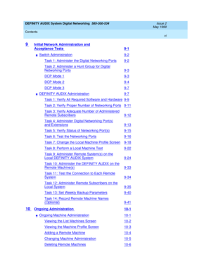 Page 6DEFINITY AUDIX System Digital Networking  585-300-534  Issue 2
May 1999
Contents 
vi  
9 Initial Network Administration and
Acceptance Tests 9-1
nSwitch Administration9-2
Task 1: Administer the Digital Networking Ports9-2
Task 2: Administer a Hunt Group for Digital
Networking Ports9-3
DCP Mode 19-3
DCP Mode 29-4
DCP Mode 39-7
nDEFINITY AUDIX Administration9-7
Task 1: Verify All Required Software and Hardware9-9
Task 2: Verify Proper Number of Networking Ports9-11
Task 3: Verify Adequate Number of...