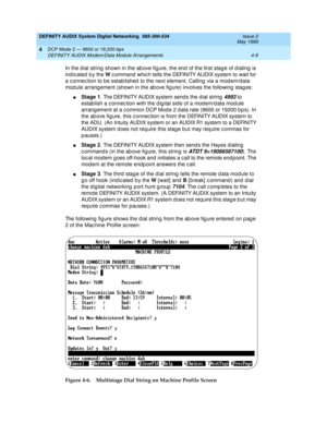 Page 53DEFINITY AUDIX System Digital Networking  585-300-534  Issue 2
May 1999
DCP Mode 2 — 9600 or 19,200 bps 
4-9 DEFINITY AUDIX Modem/Data Module Arrangements 
4
In the d ial string  shown in the ab ove fig ure, the end  of the first stag e of d ialing  is 
indic ated  b y the W
 c ommand  whic h tells the DEFINITY AUDIX system to wait for 
a c onnec tion to b e estab lished  to the next element. Calling  via a mod em/data 
mod ule arrang ement (shown in the ab ove fig ure) involves the following stag es:...