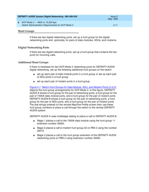 Page 55DEFINITY AUDIX System Digital Networking  585-300-534  Issue 2
May 1999
DCP Mode 2 — 9600 or 19,200 bps 
4-11 Switch Administration Requirements for DCP Mode 2 
4
Hunt Groups
If there are two d ig ital networking  p orts, set up  a hunt g roup  for the d ig ital 
networking  p orts and , op tionally, for p airs of d ata mod ules, ADUs, and mod ems.
Digital Networking Ports
If there are two digital networking ports, set up a hunt group that c ontains the two 
p orts for inc oming  c alls. 
Additional Hunt...