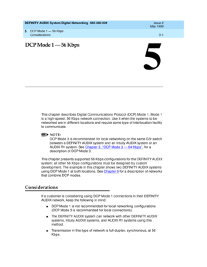 Page 65DCP Mode 1 — 56 Kbps 
5-1 Considerations 
5
DEFINITY AUDIX System Digital Networking  585-300-534  Issue 2
May 1999
5
DCP Mode 1 — 56 Kbps
This c hapter d esc rib es Dig ital Communic ations Protoc ol (DCP) Mod e 1. Mod e 1 
is a hig h-sp eed , 56 Kb p s network c onnec tion. Use it when the systems to b e 
networked  are in d ifferent loc ations and  req uire some typ e of interloc ation fac ility 
to c ommunic ate.
NOTE:
DCP Mod e 3 is rec ommend ed  for loc al networking on the same G3r switc h 
b...