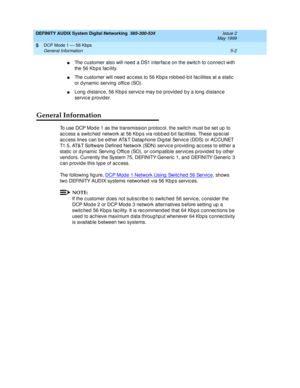 Page 66DEFINITY AUDIX System Digital Networking  585-300-534  Issue 2
May 1999
DCP Mode 1 — 56 Kbps 
5-2 General Information 
5
nThe c ustomer also will need  a DS1 interfac e on the switc h to c onnec t with 
the 56 Kb p s fac ility.
nThe c ustomer will need  ac c ess to 56 Kbp s rob bed -b it fac ilities at a static  
or d ynamic  serving offic e (SO).
nLong distance, 56 Kbps service may be provided by a long distance 
servic e p rovid er.
General Information
To use DCP Mod e 1 as the transmission p rotoc ol,...