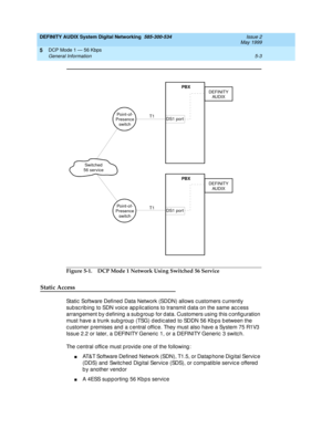 Page 67DEFINITY AUDIX System Digital Networking  585-300-534  Issue 2
May 1999
DCP Mode 1 — 56 Kbps 
5-3 General Information 
5
Figure 5-1. DCP Mode 1 Network Using Switched 56 Service
Static Access
Static  Software Defined Data Network (SDDN) allows c ustomers c urrently 
sub sc rib ing  to SDN voic e ap p lic ations to transmit d ata on the same ac c ess 
arrang ement b y d efining  a sub g roup  for d ata. Customers using  this c onfig uration 
must have a trunk subgroup (TSG) dedicated to SDDN 56 Kbps...