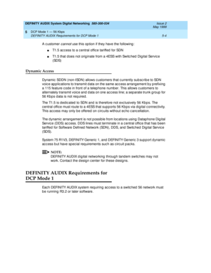 Page 68DEFINITY AUDIX System Digital Networking  585-300-534  Issue 2
May 1999
DCP Mode 1 — 56 Kbps 
5-4 DEFINITY AUDIX Requirements for DCP Mode 1 
5
A c ustomer c annot use this op tion if they have the following :
nT1.5 ac c ess to a c entral offic e tariffed  for SDN 
nT1.5 that d oes not orig inate from a 4ESS with Switc hed  Dig ital Servic e 
(SDS)
Dynamic Access
Dynamic  SDDN (non-ISDN) allows c ustomers that c urrently sub sc rib e to SDN 
voic e ap p lic ations to transmit d ata on the same ac c ess...