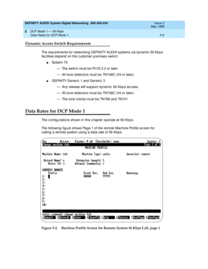 Page 70DEFINITY AUDIX System Digital Networking  585-300-534  Issue 2
May 1999
DCP Mode 1 — 56 Kbps 
5-6 Data Rates for DCP Mode 1 
5
Dynamic Access Switch Requirements
The req uirements for networking  DEFINITY AUDIX systems via d ynamic  56 Kb p s 
fac ilities d ep end  on the c ustomer premises switc h:
nSystem 75
— The switc h must b e R1V3 2.2 or later.
— All tone d etec tors must b e TN748C (V4 or later).
nDEFINITY Generic  1 and  Generic  3
— Any release will sup p ort dynamic  56 Kb p s ac c ess.
— All...